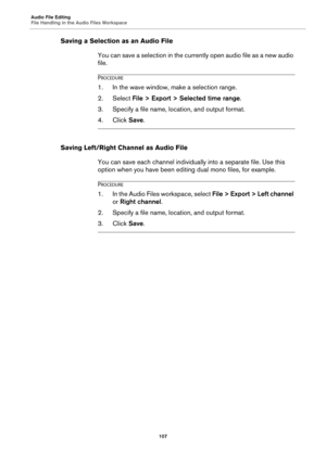 Page 107Audio File Editing
File Handling in the Audio Files Workspace
107
Saving a Selection as an Audio File
You can save a selection in the currently open audio file as a new audio 
file.
PROCEDURE
1.In the wave window, make a selection range.
2. Select File > Export > Selected time range.
3. Specify a file name, location, and output format.
4. Click Save.
Saving Left/Right Channel as Audio File
You can save each channel individually into a separate file. Use this 
option when you have been editing dual mono...