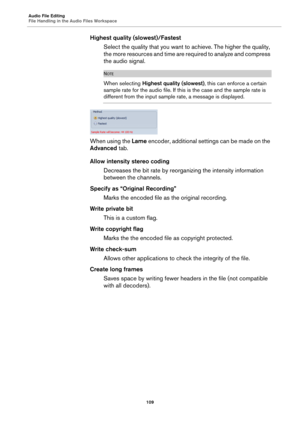 Page 109Audio File Editing
File Handling in the Audio Files Workspace
109
Highest quality (slowest)/Fastest
Select the quality that you want to achieve. The higher the quality, 
the more resources and time are required to analyze and compress 
the audio signal.
NOTE
When selecting Highest quality (slowest), this can enforce a certain 
sample rate for the audio file. If this is the case and the sample rate is 
different from the input sample rate, a message is displayed.
When using the Lame encoder, additional...