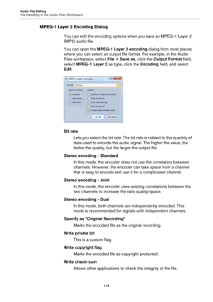 Page 110Audio File Editing
File Handling in the Audio Files Workspace
110
MPEG-1 Layer 2 Encoding Dialog
You can edit the encoding options when you save an MPEG-1 Layer 2 
(MP2) audio file.
You can open the MPEG-1 Layer 2 encoding dialog from most places 
where you can select an output file format. For example, in the Audio 
Files workspace, select File > Save as, click the Output Format field, 
select MPEG-1 Layer 2 as type, click the Encoding field, and select 
Edit.
Bit rate
Lets you select the bit rate. The...