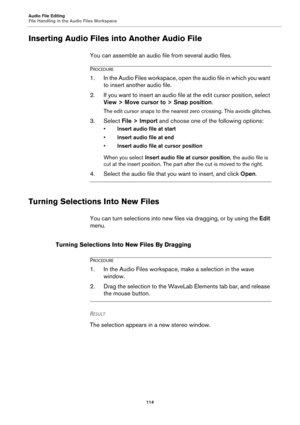 Page 114Audio File Editing
File Handling in the Audio Files Workspace
114
Inserting Audio Files into Another Audio File
You can assemble an audio file from several audio files.
PROCEDURE
1.In the Audio Files workspace, open the audio file in which you want 
to insert another audio file.
2. If you want to insert an audio file at the edit cursor position, select 
View > Move cursor to > Snap position.
The edit cursor snaps to the nearest zero crossing. This avoids glitches.
3. Select File > Import and choose one...
