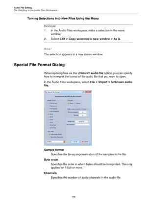 Page 115Audio File Editing
File Handling in the Audio Files Workspace
115
Turning Selections Into New Files Using the Menu
PROCEDURE
1. In the Audio Files workspace, make a selection in the wave 
window.
2. Select Edit > Copy selection to new window > As is.
RESULT 
The selection appears in a new stereo window.
Special File Format Dialog
When opening files via the Unknown audio file option, you can specify 
how to interpret the format of the audio file that you want to open.
In the Audio Files workspace, select...