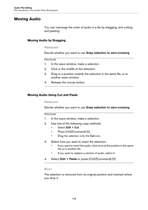 Page 119Audio File Editing
File Handling in the Audio Files Workspace
119
Moving Audio
You can rearrange the order of audio in a file by dragging, and cutting 
and pasting.
Moving Audio by Dragging
PREREQUISITE 
Decide whether you want to use Snap selection to zero-crossing.
PROCEDURE
1. In the wave window, make a selection.
2. Click in the middle of the selection.
3. Drag to a position outside the selection in the same file, or to 
another wave window.
4. Release the mouse button.
Moving Audio Using Cut and...