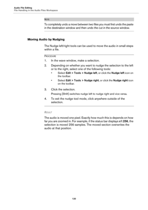 Page 120Audio File Editing
File Handling in the Audio Files Workspace
120
NOTE
To completely undo a move between two files you must first undo the paste 
in the destination window and then undo the cut in the source window.
Moving Audio by Nudging
The Nudge left/right tools can be used to move the audio in small steps 
within a file.
PROCEDURE
1. In the wave window, make a selection.
2. Depending on whether you want to nudge the selection to the left 
or to the right, select one of the following tools:
