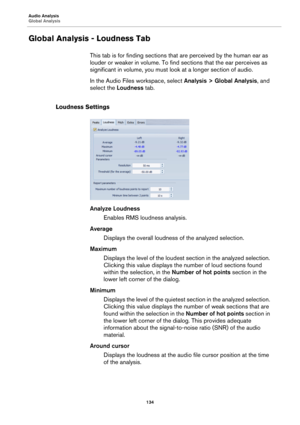 Page 134Audio Analysis
Global Analysis
134
Global Analysis - Loudness Tab
This tab is for finding sections that are perceived by the human ear as 
louder or weaker in volume. To find sections that the ear perceives as 
significant in volume, you must look at a longer section of audio.
In the Audio Files workspace, select Analysis > Global Analysis, and 
select the Loudness tab.
Loudness Settings
Analyze Loudness
Enables RMS loudness analysis.
Average
Displays the overall loudness of the analyzed selection....