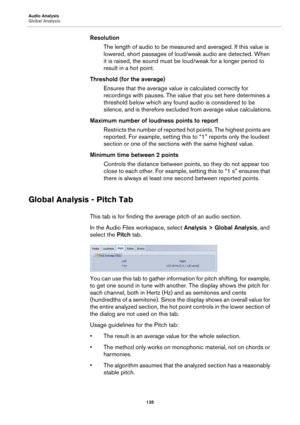 Page 135Audio Analysis
Global Analysis
135
Resolution
The length of audio to be measured and averaged. If this value is 
lowered, short passages of loud/weak audio are detected. When 
it is raised, the sound must be loud/weak for a longer period to 
result in a hot point.
Threshold (for the average)
Ensures that the average value is calculated correctly for 
recordings with pauses. The value that you set here determines a 
threshold below which any found audio is considered to be 
silence, and is therefore...