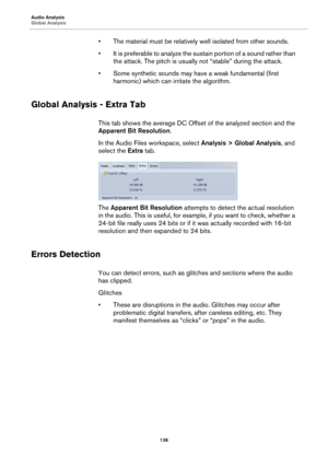 Page 136Audio Analysis
Global Analysis
136
• The material must be relatively well isolated from other sounds.
• It is preferable to analyze the sustain portion of a sound rather than 
the attack. The pitch is usually not “stable” during the attack.
• Some synthetic sounds may have a weak fundamental (first 
harmonic) which can irritate the algorithm.
Global Analysis - Extra Tab
This tab shows the average DC Offset of the analyzed section and the 
Apparent Bit Resolution.
In the Audio Files workspace, select...