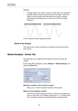 Page 137Audio Analysis
Global Analysis
137
Clipping
• A digital system has a finite number of levels that it can represent 
properly. When recorded sound levels are too high or when the 
system cannot handle levels that have been raised by digital 
processing, hard clipping occurs that you can hear as strong 
distortion.
A sine waveform before clipping and after.
Result of the Analysis
This reports the number of glitches and clipping instances that have 
been found.
Global Analysis - Errors Tab
This tab helps...