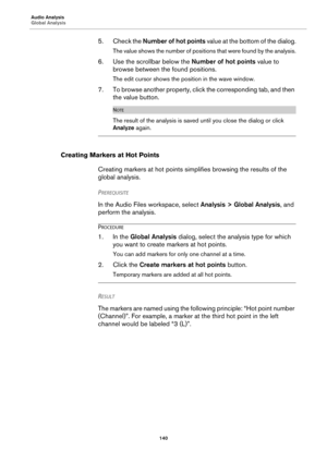 Page 140Audio Analysis
Global Analysis
140
5. Check the Number of hot points value at the bottom of the dialog.
The value shows the number of positions that were found by the analysis.
6. Use the scrollbar below the Number of hot points value to 
browse between the found positions.
The edit cursor shows the position in the wave window.
7. To browse another property, click the corresponding tab, and then 
the value button.
NOTE
The result of the analysis is saved until you close the dialog or click 
Analyze...