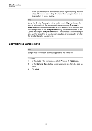 Page 155Offline Processing
Resample
155
• When you resample to a lower frequency, high frequency material 
is lost. Therefore, converting down and then up again leads to a 
degradation in sound quality.
NOTE
Using the Crystal Resampler in the quality mode High to change the 
sample rate results in the same quality as when using Process > 
Resample in the Audio Files workspace. However, that is only the case 
if the sample rate in the Sample rate dialog exists in the values of the 
Crystal Resampler Sample rate...