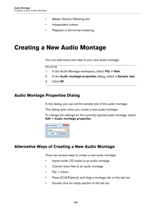 Page 160Audio Montage
Creating a New Audio Montage
160
• Master Section Dithering slot
• Independent meters
• Playback or file format rendering
Creating a New Audio Montage
You can add tracks and clips to your new audio montage.
PROCEDURE
1.In the Audio Montage workspace, select File > New.
2. In the Audio montage properties dialog, select a Sample rate.
3. Click OK.
Audio Montage Properties Dialog
In this dialog, you can set the sample rate of the audio montage.
This dialog open when you create a new audio...