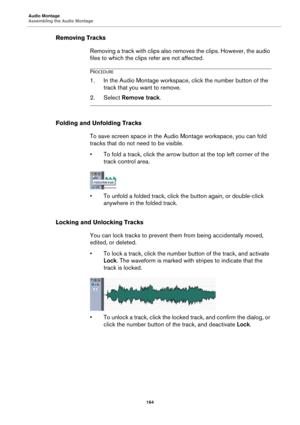 Page 164Audio Montage
Assembling the Audio Montage
164
Removing Tracks
Removing a track with clips also removes the clips. However, the audio 
files to which the clips refer are not affected.
PROCEDURE
1.In the Audio Montage workspace, click the number button of the 
track that you want to remove.
2. Select Remove track.
Folding and Unfolding Tracks
To save screen space in the Audio Montage workspace, you can fold 
tracks that do not need to be visible.
•To fold a track, click the arrow button at the top left...