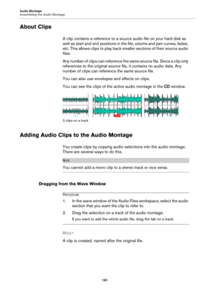 Page 165Audio Montage
Assembling the Audio Montage
165
About Clips
A clip contains a reference to a source audio file on your hard disk as 
well as start and end positions in the file, volume and pan curves, fades, 
etc. This allows clips to play back smaller sections of their source audio 
files.
Any number of clips can reference the same source file. Since a clip only 
references to the original source file, it contains no audio data. Any 
number of clips can reference the same source file.
You can also use...