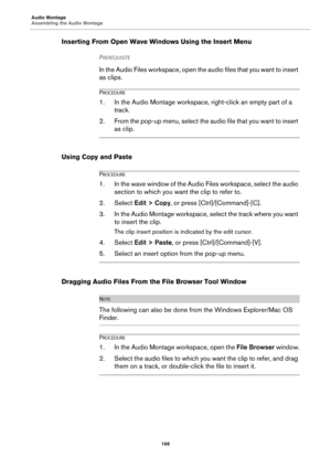 Page 166Audio Montage
Assembling the Audio Montage
166
Inserting From Open Wave Windows Using the Insert Menu
PREREQUISITE 
In the Audio Files workspace, open the audio files that you want to insert 
as clips.
PROCEDURE
1. In the Audio Montage workspace, right-click an empty part of a 
track.
2. From the pop-up menu, select the audio file that you want to insert 
as clip.
Using Copy and Paste
PROCEDURE
1. In the wave window of the Audio Files workspace, select the audio 
section to which you want the clip to...