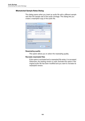 Page 168Audio Montage
Assembling the Audio Montage
168
Mismatched Sample Rates Dialog
This dialog opens when you insert an audio file with a different sample 
rate than the sample rate of the audio montage. This dialog lets you 
create a resampled copy of the audio file.
Resampling quality
This option allows you to select the resampling quality.
Recreate resampled files
If this option is activated and a resampled file exists, it is recreated. 
Otherwise, the existing version is used. Activate this option if the...