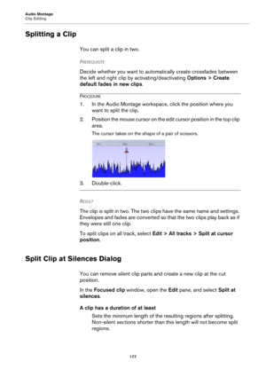 Page 177Audio Montage
Clip Editing
177
Splitting a Clip
You can split a clip in two.
PREREQUISITE 
Decide whether you want to automatically create crossfades between 
the left and right clip by activating/deactivating Options > Create 
default fades in new clips.
PROCEDURE
1. In the Audio Montage workspace, click the position where you 
want to split the clip.
2. Position the mouse cursor on the edit cursor position in the top clip 
area.
The cursor takes on the shape of a pair of scissors.
3. Double-click....