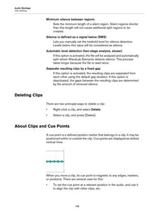 Page 178Audio Montage
Clip Editing
178
Minimum silence between regions
Sets the minimum length of a silent region. Silent regions shorter 
than this length will not cause additional split regions to be 
created.
Silence is defined as a signal below (RMS)
Lets you manually set the treshold level for silence detection. 
Levels below this value will be considered as silence.
Automatic level detection (two-stage analysis, slower)
If this option is activated, the file will be analyzed and automatically 
split where...