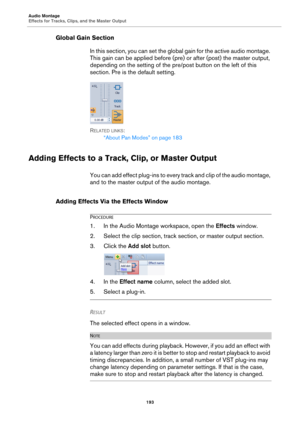 Page 193Audio Montage
Effects for Tracks, Clips, and the Master Output
193
Global Gain Section
In this section, you can set the global gain for the active audio montage. 
This gain can be applied before (pre) or after (post) the master output, 
depending on the setting of the pre/post button on the left of this 
section. Pre is the default setting.
RELATED LINKS:
“About Pan Modes” on page 183
Adding Effects to a Track, Clip, or Master Output
You can add effect plug-ins to every track and clip of the audio...