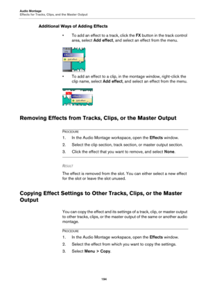 Page 194Audio Montage
Effects for Tracks, Clips, and the Master Output
194
Additional Ways of Adding Effects
• To add an effect to a track, click the FX button in the track control 
area, select Add effect, and select an effect from the menu.
• To add an effect to a clip, in the montage window, right-click the 
clip name, select Add effect, and select an effect from the menu.
Removing Effects from Tracks, Clips, or the Master Output
PROCEDURE
1.In the Audio Montage workspace, open the Effects window.
2. Select...