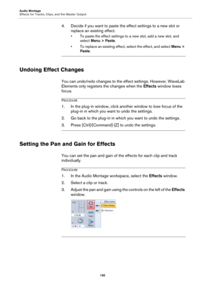 Page 195Audio Montage
Effects for Tracks, Clips, and the Master Output
195
4. Decide if you want to paste the effect settings to a new slot or 
replace an existing effect.
• To paste the effect settings to a new slot, add a new slot, and 
select Menu > Paste.
• To replace an existing effect, select the effect, and select Menu > 
Paste.
Undoing Effect Changes
You can undo/redo changes to the effect settings. However, WaveLab 
Elements only registers the changes when the Effects window loses 
focus.
PROCEDURE
1.In...