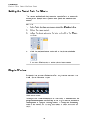 Page 196Audio Montage
Effects for Tracks, Clips, and the Master Output
196
Setting the Global Gain for Effects
You can set a global gain for the master output effects of your audio 
montage and apply it before (pre) or after (post) the master output 
effects.
PROCEDURE
1.In the Audio Montage workspace, select the Effects window.
2. Select the master output.
3. Adjust the global gain using the fader on the left of the Effects 
window.
4. Click the pre/post button on the left of the global gain fader.
If you use a...