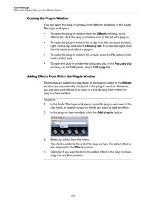 Page 197Audio Montage
Effects for Tracks, Clips, and the Master Output
197
Opening the Plug-in Window
You can open the plug-in window from different locations in the Audio 
Montage workspace.
•To open the plug-in window from the Effects window, in the 
effects list, click the plug-in window icon to the left of a plug-in.
• To open the plug-in window for a clip from the montage window, 
right-click a clip, and select Edit plug-ins. You can also right-click 
the clip name and select a plug-in.
• To open the...