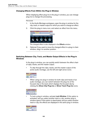 Page 198Audio Montage
Effects for Tracks, Clips, and the Master Output
198
Changing Effects From Within the Plug-in Window
When displaying effect plug-ins in the plug-in window, you can change 
plug-ins to change the processing.
PROCEDURE
1.In the Audio Montage workspace, open the plug-in window for the 
clip, track, or master output for which you want to change an effect.
2. Click the plug-in menu icon, and select an effect from the menu.
The changed effect is also displayed in the Effects window.
3. Optional:...