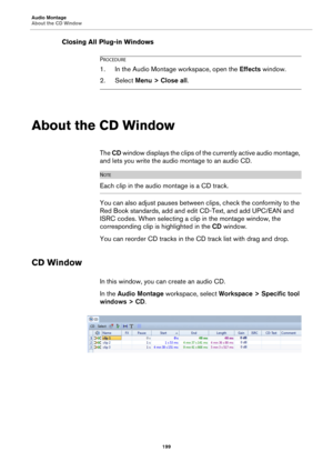 Page 199Audio Montage
About the CD Window
199
Closing All Plug-in Windows
PROCEDURE
1.In the Audio Montage workspace, open the Effects window.
2. Select Menu > Close all.
About the CD Window
The CD window displays the clips of the currently active audio montage, 
and lets you write the audio montage to an audio CD.
NOTE
Each clip in the audio montage is a CD track.
You can also adjust pauses between clips, check the conformity to the 
Red Book standards, add and edit CD-Text, and add UPC/EAN and 
ISRC codes....