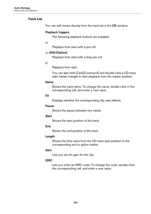 Page 200Audio Montage
About the CD Window200
Track ListYou can edit tracks directly  from the track list in the CD window.
Playback triggers The following playback  buttons are available:
Playback from start with a pre-roll.
-[Alt]/[Option]
Playback from start with a long pre-roll.
Playback from start.
You can also hold [Ctr l]/[Com
 mand] and double-click a CD track 
start marker triangle to start pl ayback from the marker position.
Name Shows the track name. To change  the name, double-click in the...