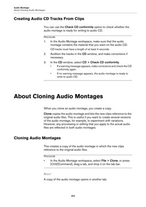 Page 202Audio Montage
About Cloning Audio Montages
202
Creating Audio CD Tracks From Clips
You can use the Check CD conformity option to check whether the 
audio montage is ready for writing to audio CD.
PROCEDURE
1.In the Audio Montage workspace, make sure that the audio 
montage contains the material that you want on the audio CD.
CD tracks must have a length of at least 4 seconds.
2. Audition the tracks in the CD window, and make corrections if 
necessary.
3. In the CD window, select CD > Check CD...