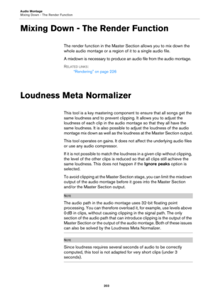 Page 203Audio Montage
Mixing Down - The Render Function
203
Mixing Down - The Render Function
The render function in the Master Section allows you to mix down the 
whole audio montage or a region of it to a single audio file.
A mixdown is necessary to produce an audio file from the audio montage. 
RELATED LINKS:
“Rendering” on page 226
Loudness Meta Normalizer
This tool is a key mastering component to ensure that all songs get the 
same loudness and to prevent clipping. It allows you to adjust the 
loudness of...