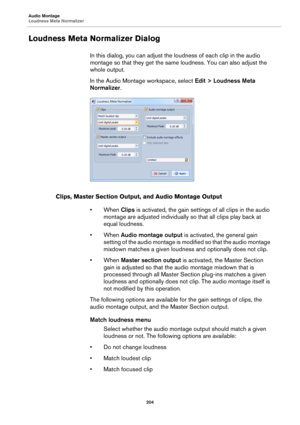 Page 204Audio Montage
Loudness Meta Normalizer
204
Loudness Meta Normalizer Dialog
In this dialog, you can adjust the loudness of each clip in the audio 
montage so that they get the same loudness. You can also adjust the 
whole output.
In the Audio Montage workspace, select Edit > Loudness Meta 
Normalizer.
Clips, Master Section Output, and Audio Montage Output
• When Clips is activated, the gain settings of all clips in the audio 
montage are adjusted individually so that all clips play back at 
equal...