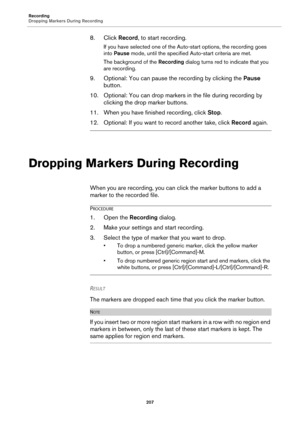 Page 207Recording
Dropping Markers During Recording
207
8. Click Record, to start recording.
If you have selected one of the Auto-start options, the recording goes 
into Pause mode, until the specified Auto-start criteria are met.
The background of the Recording dialog turns red to indicate that you 
are recording.
9. Optional: You can pause the recording by clicking the Pause 
button.
10. Optional: You can drop markers in the file during recording by 
clicking the drop marker buttons.
11. When you have finished...