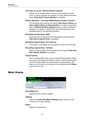 Page 211Recording
Recording Dialog
211
Auto-start on sound - Record previous samples
Allows you to include a short section of audio before the start 
point, to capture attacks, for example. It is only relevant when the 
option Auto-start if sound detected is activated.
Silence Detection - Threshold (RMS)/Silence duration required
The threshold value used for the options Auto-stop if silence and 
Auto-create markers at silence points. It is used in conjunction 
with the Silence duration required setting, so that...