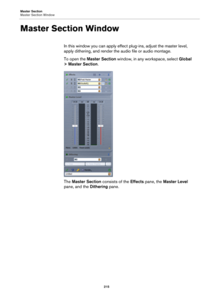 Page 215Master Section
Master Section Window
215
Master Section Window
In this window you can apply effect plug-ins, adjust the master level, 
apply dithering, and render the audio file or audio montage.
To open the Master Section window, in any workspace, select Global 
> Master Section.
The Master Section consists of the Effects pane, the Master Level 
pane, and the Dithering pane. 