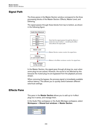 Page 216Master Section
Master Section Window
216
Signal Path
The three panes in the Master Section window correspond to the three 
processing blocks of the Master Section: Effects, Master Level, and 
Dithering.
The signal passes through these blocks from top to bottom, as shown 
in the following figure:
In the Master Section, the signal goes through all plug-ins, even when 
some plug-ins are soloed. However, the sound is not affected by this 
because the muted plug-ins are bypassed from the playback process...