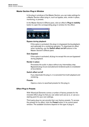 Page 219Master Section
Master Section Window
219
Master Section Plug-in Window
In the plug-in windows of the Master Section, you can make settings for 
a Master Section effect plug-in, such as bypass, solo, render in place, 
monitoring, or presets.
In the Master Section’s Effects pane, click an effect’s Plug-in visibility 
button to open the corresponding plug-in window for the effect.
Bypass during playback
If this option is activated, this plug-in is bypassed during playback, 
and optionally for a rendering...