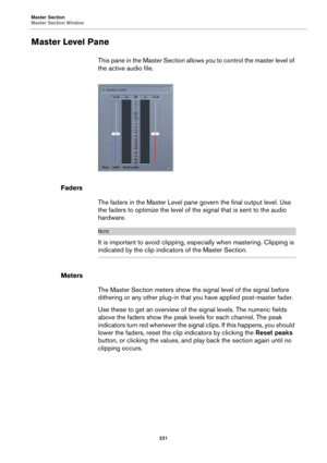 Page 221Master Section
Master Section Window
221
Master Level Pane
This pane in the Master Section allows you to control the master level of 
the active audio file.
Faders
The faders in the Master Level pane govern the final output level. Use 
the faders to optimize the level of the signal that is sent to the audio 
hardware.
NOTE
It is important to avoid clipping, especially when mastering. Clipping is 
indicated by the clip indicators of the Master Section.
Meters
The Master Section meters show the signal...