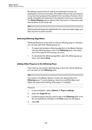 Page 223Master Section
Master Section Window
223
By adding a special kind of noise at an extremely low level, the 
quantization errors are minimized. The added noise can be perceived as 
a very low-level quiescent hiss added to the recording. However, this is 
hardly noticeable and preferred to the distortion that occurs otherwise. 
The Noise Shaping options allow to filter this noise to a frequency area 
less sensitive to the human ear.
NOTE
Dithering should always be applied after the output bus fader stage,...