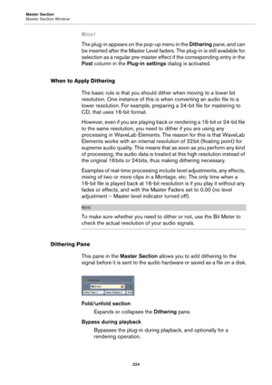 Page 224Master Section
Master Section Window
224
RESULT 
The plug-in appears on the pop-up menu in the Dithering pane, and can 
be inserted after the Master Level faders. The plug-in is still available for 
selection as a regular pre-master effect if the corresponding entry in the 
Post column in the Plug-in settings dialog is activated.
When to Apply Dithering
The basic rule is that you should dither when moving to a lower bit 
resolution. One instance of this is when converting an audio file to a 
lower...