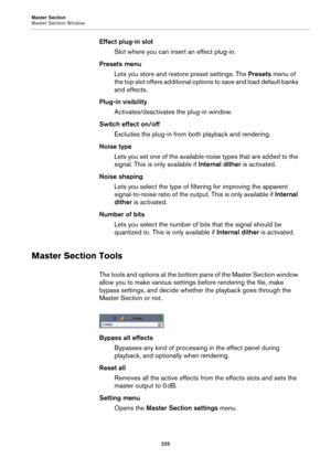 Page 225Master Section
Master Section Window
225
Effect plug-in slot
Slot where you can insert an effect plug-in.
Presets menu
Lets you store and restore preset settings. The Presets menu of 
the top slot offers additional options to save and load default banks 
and effects.
Plug-in visibility
Activates/deactivates the plug-in window.
Switch effect on/off
Excludes the plug-in from both playback and rendering.
Noise type
Lets you set one of the available noise types that are added to the 
signal. This is only...