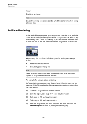 Page 227Master Section
Rendering
227
RESULT 
The file is rendered. 
NOTE
Several rendering operations can be run at the same time when using 
different files.
In-Place Rendering
In the Audio Files workspace, you can process a section of an audio file 
or the whole audio file directly from within a plug-in window, without any 
intermediary step. This is a quick way to process several audio sections 
in an audio file, or test the effect of different plug-ins on an audio file.
When using this function, the...