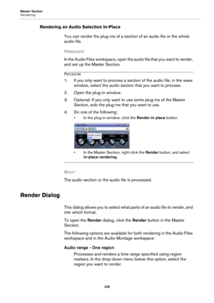 Page 228Master Section
Rendering
228
Rendering an Audio Selection In-Place
You can render the plug-ins of a section of an audio file or the whole 
audio file.
PREREQUISITE 
In the Audio Files workspace, open the audio file that you want to render, 
and set up the Master Section.
PROCEDURE
1. If you only want to process a section of the audio file, in the wave 
window, select the audio section that you want to process.
2. Open the plug-in window.
3. Optional: If you only want to use some plug-ins of the Master...