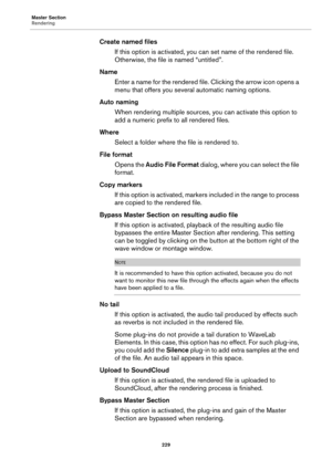 Page 229Master Section
Rendering
229
Create named files
If this option is activated, you can set name of the rendered file. 
Otherwise, the file is named “untitled”.
Name
Enter a name for the rendered file. Clicking the arrow icon opens a 
menu that offers you several automatic naming options.
Auto naming
When rendering multiple sources, you can activate this option to 
add a numeric prefix to all rendered files.
Where
Select a folder where the file is rendered to.
File format
Opens the Audio File Format dialog,...
