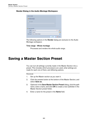 Page 231Master Section
Saving a Master Section Preset
231
Render Dialog in the Audio Montage Workspace
The following options in the Render dialog are exclusive to the Audio 
Montage workspace:
Time range - Whole montage
Processes and renders the whole audio range.
Saving a Master Section Preset
You can turn all settings currently made in the Master Section into a 
preset. This includes which processors are used, what settings are 
made for each one of them, and dithering options.
PROCEDURE
1.Set up the Master...
