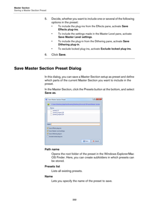 Page 232Master Section
Saving a Master Section Preset
232
5. Decide, whether you want to include one or several of the following 
options in the preset:
• To include the plug-ins from the Effects pane, activate Save 
Effects plug-ins.
• To include the settings made in the Master Level pane, activate 
Save Master Level settings.
• To include the plug-in from the Dithering pane, activate Save 
Dithering plug-in.
• To exclude locked plug-ins, activate Exclude locked plug-ins.
6. Click Save.
Save Master Section...