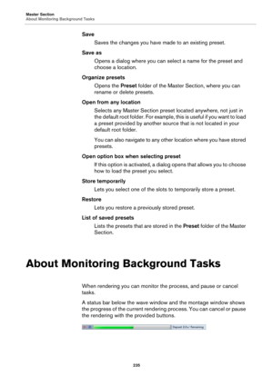 Page 235Master Section
About Monitoring Background Tasks
235
Save
Saves the changes you have made to an existing preset.
Save as
Opens a dialog where you can select a name for the preset and 
choose a location.
Organize presets
Opens the Preset folder of the Master Section, where you can 
rename or delete presets.
Open from any location
Selects any Master Section preset located anywhere, not just in 
the default root folder. For example, this is useful if you want to load 
a preset provided by another source...