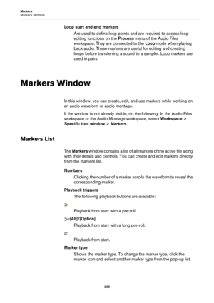 Page 238Markers
Markers Window238
Loop start and end markersAre used to define loop points an d are required to access loop 
editing functions on the  Proces

s menu of the Audio Files 
workspace. They are connected to the  Loop mode when playing 
back audio. These markers are  useful for editing and creating 
loops before transferring a sound  to a sampler. Loop markers are 
used in pairs.
Markers Window
In this window, you can create, edit , and use markers while working on 
an audio waveform  or audio...
