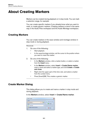 Page 241Markers
About Creating Markers
241
About Creating Markers
Markers can be created during playback or in stop mode. You can mark 
a selection range, for example.
You can create specific markers if you already know what you want to 
mark, or create generic markers. Creating markers is done in the same 
way in the Audio Files workspace and the Audio Montage workspace.
Creating Markers
You can create markers in the wave window and montage window in 
stop mode or during playback.
PROCEDURE
1.Do one of the...