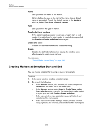 Page 242Markers
About Creating Markers
242
Name
Lets you enter the name of the marker.
When clicking the icon to the right of the name field, a default 
name is generated. To edit the default names, in the Markers 
window, select Functions > Default names.
Type
Lets you select the type of marker.
Toggle start/end markers
If this option is activated, and you create a region start or end 
marker, the related end or start marker is created when you click 
the Create or Create and close button again.
Create and...