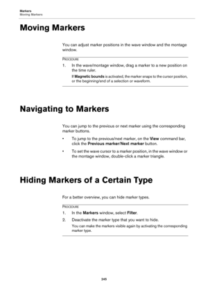 Page 245Markers
Moving Markers
245
Moving Markers
You can adjust marker positions in the wave window and the montage 
window.
PROCEDURE
1.In the wave/montage window, drag a marker to a new position on 
the time ruler.
If Magnetic bounds is activated, the marker snaps to the cursor position, 
or the beginning/end of a selection or waveform.
Navigating to Markers
You can jump to the previous or next marker using the corresponding 
marker buttons.
•To jump to the previous/next marker, on the View command bar,...